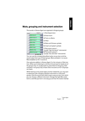 Page 39Groove AgentEnglish 39
ENGLISH
Mute, grouping and instrument selection
The sounds in Groove Agent are organized in 8 logical groups:
1. Kick (bass) drum
2. Snare drum
3. Toms or effects
4. Hihat
5. Ride and Chinese cymbals
6. Crash and splash cymbals
7. Percussion group 1 
(usually “high and quick” instruments)
8. Percussion group 2 
(usually “low and slow” instruments)
You can use the corresponding Mute button at any time to kill the 
sound output from any of these groups. Mute activated = no sound....