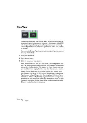 Page 40Groove Agent 40 English
Stop/Run
These buttons start and stop Groove Agent. While this instrument can 
be used with your host sequencer stopped, it always plays at the BPM 
rate (tempo) of your host program. When your sequencer is running, 
Groove Agent follows the tempo and synchronizes to the beat position 
of the host.
You can make Groove Agent start simultaneously with your sequencer 
by using this method:
1.Start your sequencer.
2.Start Groove Agent.
3.Click the sequencer stop button.
Now, the next...