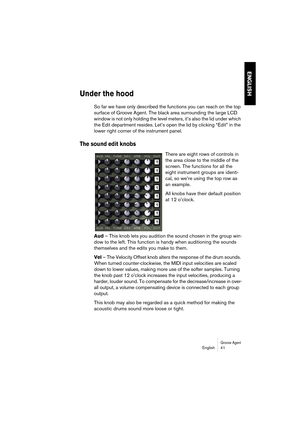 Page 41Groove AgentEnglish 41
ENGLISH
Under the hood
So far we have only described the functions you can reach on the top 
surface of Groove Agent. The black area surrounding the large LCD 
window is not only holding the level meters, it’s also the lid under which 
the Edit department resides. Let’s open the lid by clicking “Edit” in the 
lower right corner of the instrument panel.
The sound edit knobs
There are eight rows of controls in 
the area close to the middle of the 
screen. The functions for all the...