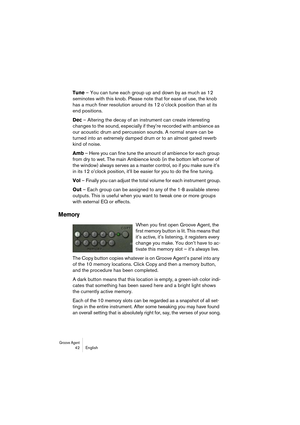 Page 42Groove Agent 42 English
Tune – You can tune each group up and down by as much as 12 
seminotes with this knob. Please note that for ease of use, the knob 
has a much finer resolution around its 12 o’clock position than at its 
end positions.
Dec – Altering the decay of an instrument can create interesting 
changes to the sound, especially if they’re recorded with ambience as 
our acoustic drum and percussion sounds. A normal snare can be 
turned into an extremely damped drum or to an almost gated reverb...