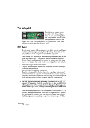 Page 44Groove Agent 44 English
The setup lid
By clicking the rugged button 
above the little Setup lid, you 
open an area resembling a bat-
tery compartment. This is where 
the really secret functions are 
hidden. You close this lid by clicking the Close button in the lower 
right corner. Let’s open it and have a look!
MIDI Output
One fantastic feature of Groove Agent is its ability to write a MIDI part 
containing the notes you actually hear! By setting this switch to the 
ON position, a whole array of new...