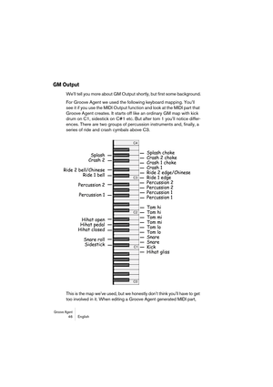 Page 46Groove Agent 46 English
GM Output
We’ll tell you more about GM Output shortly, but first some background.
For Groove Agent we used the following keyboard mapping. You’ll 
see it if you use the MIDI Output function and look at the MIDI part that 
Groove Agent creates. It starts off like an ordinary GM map with kick 
drum on C1, sidestick on C#1 etc. But after tom 1 you’ll notice differ-
ences. There are two groups of percussion instruments and, finally, a 
series of ride and crash cymbals above C3.
This...