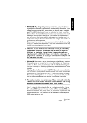 Page 49Groove AgentEnglish 49
ENGLISH
•Method 2: Play along with your song in real-time, using the Groove 
Agent panel controls to create a living and breathing drum track. Your 
sequencer records the MIDI notes output by Groove Agent in a MIDI 
part. The MIDI Output switch must be activated for this to work. We 
believe this is the most intuitive and creative way to create a drum track.
Advantage: “What-you-hear-is-what-you-get”. The drum part will sound identical to 
your performance. Also, it’s easy to...