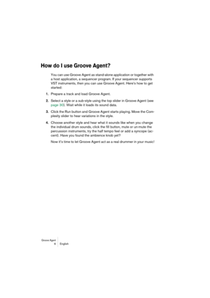 Page 6 
Groove Agent
 
 6 English 
How do I use Groove Agent?
 
You can use Groove Agent as stand-alone application or together with 
a host application, a sequencer program. If your sequencer supports 
VST instruments, then you can use Groove Agent. Here’s how to get 
started:  
1.  
Prepare a track and load Groove Agent.  
2.  
Select a style or a sub-style using the top slider in Groove Agent (see 
page 30). Wait while it loads its sound data.  
3.  
Click the Run button and Groove Agent starts playing....