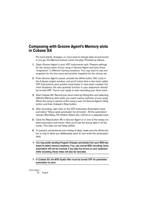 Page 52Groove Agent 52 English
Composing with Groove Agent’s Memory slots 
in Cubase SX
For more drastic changes, i.e. if you want to change style, kit and sound 
in one go, the Memory buttons come into play. Proceed as follows.
1.Open Groove Agent in your VST instruments rack. Prepare settings 
for the various parts of your song in Groove Agent and save those 
“snapshots” in different memory locations. You may want to use one 
snapshot for the first verse and another snapshot for the chorus etc.
2.From Groove...