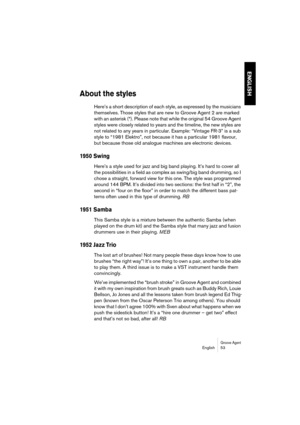 Page 53Groove AgentEnglish 53
ENGLISH
About the styles
Here’s a short description of each style, as expressed by the musicians 
themselves. Those styles that are new to Groove Agent 2 are marked 
with an asterisk (*). Please note that while the original 54 Groove Agent 
styles were closely related to years and the timeline, the new styles are 
not related to any years in particular. Example: “Vintage FR-3” is a sub 
style to “1981 Elektro”, not because it has a particular 1981 flavour, 
but because those old...