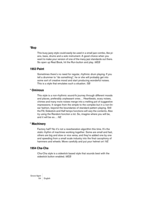 Page 54Groove Agent 54 English
*Bop
This busy jazzy style could easily be used in a small jazz combo, like pi-
ano, bass, drums and a solo instrument. A good choice when you 
want to make your version of one of the many jazz standards out there. 
So open up Real Book, hit the Run-button and play. MEB
1953 Paint
Sometimes there’s no need for regular, rhythmic drum playing. If you 
tell a drummer to “do something”, he or she will probably get into 
some sort of creative mood and start producing wonderful noises....