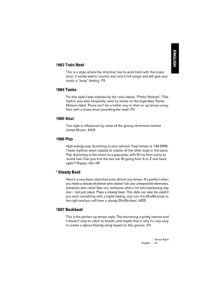 Page 57Groove AgentEnglish 57
ENGLISH
1963 Train Beat
This is a style where the drummer has to work hard with the snare 
drum. It works well in country and rock’n’roll songs and will give your 
music a “busy” feeling. PS
1964 Tamla
For this style I was inspired by the rock classic “Pretty Woman”. This 
rhythm was also frequently used by artists on the legendary Tamla 
Motown label. There can’t be a better way to start an up-tempo song, 
than with a snare drum pounding the beat! PS
1965 Soul
This style is...