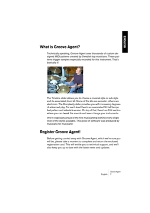 Page 7 
Groove Agent
 
English 7 
ENGLISH
 
What is Groove Agent?
 
Technically speaking, Groove Agent uses thousands of custom de-
signed MIDI patterns created by Swedish top musicians. These pat-
terns trigger samples especially recorded for this instrument. That’s 
basically it!
The Timeline slider allows you to choose a musical style or sub-style 
and its associated drum kit. Some of the kits are acoustic, others are 
electronic. The Complexity slider provides you with increasing degrees 
of advanced play....