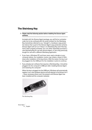 Page 8 
Groove Agent
 
 8 English 
The Steinberg Key
 
❐
 
Please read the following section before installing the Groove Agent 
 
software. 
 
Included with the Groove Agent package, you will find an activation 
code (not to be confused with the serial number) for the Steinberg 
Key (sometimes referred to as a “dongle”), a hardware copy protec-
tion device that is part of the Groove Agent copy protection scheme. 
Groove Agent will not run if there is no Steinberg Key and if this key 
hasn’t been properly...