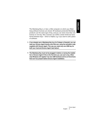 Page 9 
Groove Agent
 
English 9 
ENGLISH
 
The Steinberg Key is, in fact, a little computer on which your Stein-
berg software licenses are stored. All hardware-protected Steinberg 
products use the same type of key, and you can store more than one 
license on one key. Also, licenses can (within certain limits) be trans-
ferred between keys – which is helpful, e.g. if you want to sell a piece 
of software.  
❐
 
If you already own a Steinberg Key (e.g. for Cubase or Nuendo), you can 
load your Groove Agent...