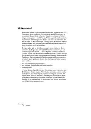 Page 82Groove Agent 82 Deutsch
Willkommen!
Anfang des Jahres 2002 schlug ein Mitglied des schwedischen VST-
Forums vor, einen modernen Drumcomputer als VST-Instrument zu 
entwickeln. Dieses Gerät sollte eine Vielzahl verschiedener Stilrich-
tungen wiedergeben – wie früher, als Rhythmusgeräte noch exotische 
musikalische Stilrichtungen wie Rumba und Cha-Cha enthielten. Bei 
der heutigen 24-Bit-Technologie, Velocity-Layers, Aufnahmen mit ech-
ter Räumlichkeit und einer leicht anzuwendenden Bedienoberfläche 
kann...