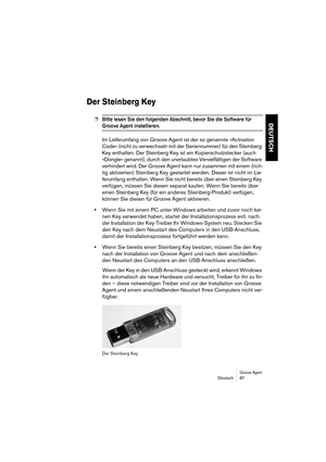 Page 87Groove AgentDeutsch 87
DEUTSCH
Der Steinberg Key
❐Bitte lesen Sie den folgenden Abschnitt, bevor Sie die Software für 
Groove Agent installieren. 
Im Lieferumfang von Groove Agent ist der so genannte »Activation 
Code« (nicht zu verwechseln mit der Seriennummer) für den Steinberg 
Key enthalten. Der Steinberg Key ist ein Kopierschutzstecker (auch 
»Dongle« genannt), durch den unerlaubtes Vervielfältigen der Software 
verhindert wird. Der Groove Agent kann nur zusammen mit einem (rich-
tig aktivierten)...