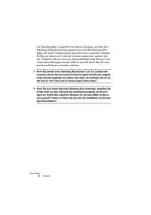 Page 88Groove Agent 88 Deutsch
Der Steinberg Key ist eigentlich ein kleiner Computer, auf dem Ihre 
Steinberg-Software-Lizenzen gespeichert sind. Alle Steinberg-Pro-
dukte, die durch Hardware-Keys geschützt sind, verwenden dieselbe 
Art Key auf denen auch mehrere Lizenzen gespeichert werden kön-
nen. Außerdem können Lizenzen (innerhalb bestimmter Grenzen) zwi-
schen Keys übertragen werden. Dies ist sinnvoll, wenn Sie z. B. eine 
bestimmte Software verkaufen möchten. 
❐Wenn Sie bereits einen Steinberg Key...