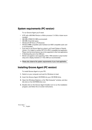 Page 10 
Groove Agent
 
 10 English 
System requirements (PC version)
 
To run Groove Agent you’ll need: 
•A PC with a 800 MHz Pentium or Athlon processor (1.4 GHz or faster recom-
mended).
•384 MB of RAM (512 MB recommended).
•450 MB of hard disk space.
•Windows® XP Home or Professional.
•Windows MME compatible audio hardware (an ASIO compatible audio card 
is recommended).
•If you want to use Groove Agent as a plug-in, you’ll need Cubase or Nuendo 
(version 1.5 or higher) or another VST 2.0 or DXi 2...