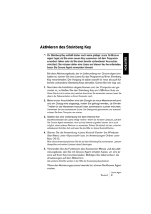 Page 91Groove AgentDeutsch 91
DEUTSCH
Aktivieren des Steinberg Key
❐Ihr Steinberg Key enthält bisher noch keine gültige Lizenz für Groove 
Agent (egal, ob Sie einen neuen Key zusammen mit dem Programm 
erworben haben oder ob Sie einen bereits vorhandenen Key nutzen 
möchten). Sie müssen daher eine Lizenz auf diesen Key herunterladen, 
bevor Sie Groove Agent verwenden können!
Mit dem Aktivierungskode, der im Lieferumfang von Groove Agent ent-
halten ist, können Sie eine Lizenz für das Programm auf Ihren...