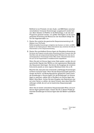 Page 95Groove AgentDeutsch 95
DEUTSCH
ReWire2 ist ein Protokoll, mit dem Audio- und MIDI-Daten zwischen 
verschiedenen Computer-Anwendungen ausgetauscht werden kön-
nen. Beim Arbeiten mit ReWire ist die Reihenfolge, in der die zwei 
Programme gestartet werden, von größter Wichtigkeit, da die zuerst 
gestartete Anwendung die Ressourcen der Soundkarte belegt. Ge-
hen Sie folgendermaßen vor:
1.Starten Sie zunächst die gewünschte Sequenzeranwendung (z. B. 
Ableton Live, ProTools).
ReWire-kompatible Anwendungen...