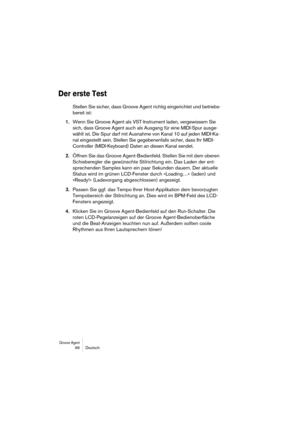 Page 96Groove Agent 96 Deutsch
Der erste Test
Stellen Sie sicher, dass Groove Agent richtig eingerichtet und betriebs-
bereit ist:
1.Wenn Sie Groove Agent als VST-Instrument laden, vergewissern Sie 
sich, dass Groove Agent auch als Ausgang für eine MIDI-Spur ausge-
wählt ist. Die Spur darf mit Ausnahme von Kanal 10 auf jeden MIDI-Ka-
nal eingestellt sein. Stellen Sie gegebenenfalls sicher, dass Ihr MIDI-
Controller (MIDI-Keyboard) Daten an diesen Kanal sendet.
2.Öffnen Sie das Groove Agent-Bedienfeld. Stellen...