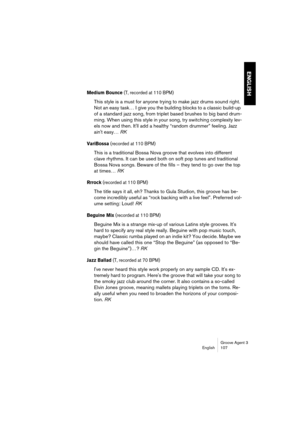 Page 108Groove Agent 3
English 107
ENGLISH
Medium Bounce (T, recorded at 110 BPM)
This style is a must for anyone trying to make jazz drums sound right. 
Not an easy task… I give you the building blocks to a classic build-up 
of a standard jazz song, from triplet based brushes to big band drum-
ming. When using this style in your song, try switching complexity lev-
els now and then. It'll add a healthy “random drummer” feeling. Jazz 
ain't easy… RK
VariBossa (recorded at 110 BPM)
This is a traditional...