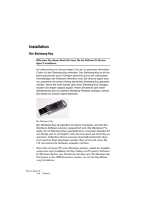 Page 129Groove Agent 3
128 Deutsch
Installation
Der Steinberg Key
Bitte lesen Sie diesen Abschnitt, bevor Sie die Software für Groove 
Agent 3 installieren. 
Im Lieferumfang von Groove Agent 3 ist der so genannte »Activation 
Code« für den Steinberg Key enthalten. Der Steinberg Key ist ein Ko-
pierschutzstecker (auch »Dongle« genannt), durch den unerlaubtes 
Vervielfältigen der Software verhindert wird. Der Groove Agent kann 
nur zusammen mit einem (richtig aktivierten) Steinberg Key gestartet 
werden. Wenn Sie...