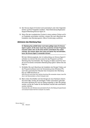 Page 133Groove Agent 3
132 Deutsch
4.Der Groove Agent 3-Content wird automatisch unter dem folgenden 
Ordner auf Ihrer Festplatte installiert: »Hard Disk/Library/Application 
Support/Steinberg/Groove Agent 3«.
5.Wenn Sie den musikalischen Content in einen anderen Ordner auf Ih-
rer Festplatte verschieben möchten, müssen Sie nach Abschluss der 
Installation das Dienstprogramm »Move Content.pkg« ausführen.
Aktivieren des Steinberg Keys
Ihr Steinberg Key enthält bisher noch keine gültige Lizenz für Groove 
Agent 3,...