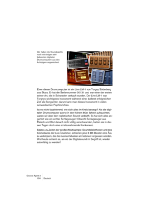 Page 151Groove Agent 3
150 Deutsch
Wir haben die Soundpalette 
noch mit einigen sehr 
bekannten digitalen 
Drumcomputern aus den 
Achtzigern angereichert.
Einer dieser Drumcomputer ist ein Linn LM-1 von Torgny Söderberg 
aus Skara. Er hat die Seriennummer 00131 und war einer der ersten 
seiner Art, die in Schweden verkauft wurden. Der Linn LM-1 war 
Torgnys wichtigstes Instrument während einer äußerst erfolgreichen 
Zeit als Songwriter, darum kann man dieses Instrument in vielen 
schwedischen Pophits hören. 
Ist...