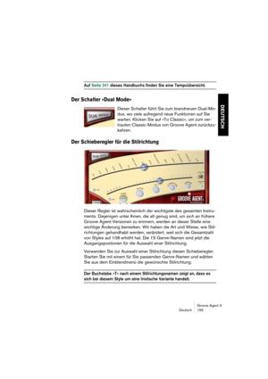 Page 156Groove Agent 3
Deutsch 155
DEUTSCH
Auf Seite 241 dieses Handbuchs finden Sie eine Tempoübersicht. 
Der Schalter »Dual Mode«
Dieser Schalter führt Sie zum brandneuen Dual-Mo-
dus, wo viele aufregend neue Funktionen auf Sie 
warten. Klicken Sie auf »To Classic«, um zum ver-
trauten Classic-Modus von Groove Agent zurückzu-
kehren.
Der Schieberegler für die Stilrichtung
Dieser Regler ist wahrscheinlich der wichtigste des gesamten Instru-
ments. Diejenigen unter Ihnen, die alt genug sind, um sich an frühere...