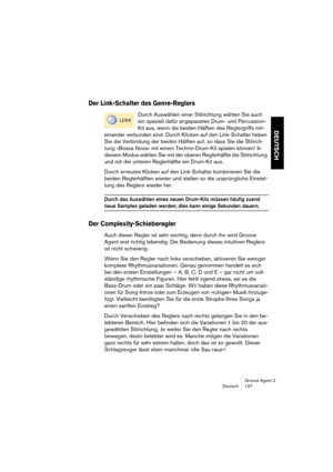 Page 158Groove Agent 3
Deutsch 157
DEUTSCH
Der Link-Schalter des Genre-Reglers
Durch Auswählen einer Stilrichtung wählen Sie auch 
ein speziell dafür angepasstes Drum- und Percussion-
Kit aus, wenn die beiden Hälften des Reglergriffs mit-
einander verbunden sind. Durch Klicken auf den Link-Schalter heben 
Sie die Verbindung der beiden Hälften auf, so dass Sie die Stilrich-
tung »Bossa Nova« mit einem Techno-Drum-Kit spielen können! In 
diesem Modus wählen Sie mit der oberen Reglerhälfte die Stilrichtung 
und mit...