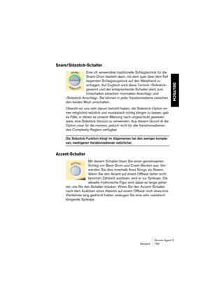 Page 160Groove Agent 3
Deutsch 159
DEUTSCH
Snare/Sidestick-Schalter
Eine oft verwendete traditionelle Schlagtechnik für die 
Snare-Drum besteht darin, mit dem quer über dem Fell 
liegenden Schlagzeugstock auf den Metallrand zu 
schlagen. Auf Englisch wird diese Technik »Sidestick« 
genannt und der entsprechende Schalter dient zum 
Umschalten zwischen »normalem Anschlag« und 
»Sidestick-Anschlag«. Sie können in jeder Variationsebene zwischen 
den beiden Modi umschalten.
Obwohl wir uns sehr darum bemüht haben, die...