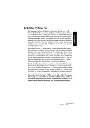 Page 162Groove Agent 3
Deutsch 161
DEUTSCH
Der Schalter »1/2 Tempo Feel«
Schlagzeuger variieren Ihr Spiel oft durch den Einsatz eines 1/2 
Tempo Feel. Hierbei wird meist das Bass- und Snare-Drum-Pattern 
auf das halbe Tempo verlangsamt, während die HiHat-/Ride-Becken-
figur normal weiter gespielt wird. Figge, einer der an diesem Projekt 
beteiligten Musiker, schlug vor, diese Funktion in Groove Agent mit 
aufzunehmen. Nach einigem Nachdenken waren wir davon überzeugt, 
dass dies ein dickes Plus sein würde, denn...