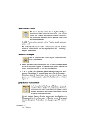 Page 163Groove Agent 3
162 Deutsch
Der Random-Schalter
Mit diesem Schalter können Sie die rhythmische Figur 
komfortabel und automatisch von Groove Agent variieren 
lassen. Die Funktion wechselt die Patterns automatisch 
für Sie, so dass die Drum-Sounds weniger statisch und 
vorhersehbar klingen.
Im LCD-Fenster wird angezeigt, welche Variation gerade wiederge-
geben wird. 
Mit der Random-Funktion werden nur Variationen aktiviert, die höch-
stens um ±2 Variationen von der Originalposition des Complexity-
Reglers...