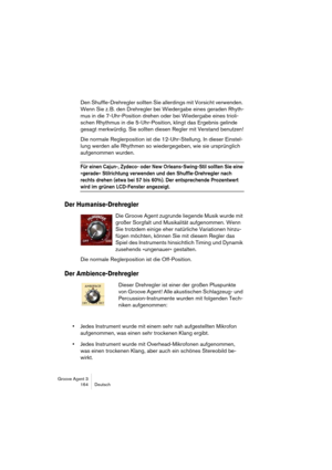 Page 165Groove Agent 3
164 Deutsch
Den Shuffle-Drehregler sollten Sie allerdings mit Vorsicht verwenden. 
Wenn Sie z. B. den Drehregler bei Wiedergabe eines geraden Rhyth-
mus in die 7-Uhr-Position drehen oder bei Wiedergabe eines trioli-
schen Rhythmus in die 5-Uhr-Position, klingt das Ergebnis gelinde 
gesagt merkwürdig. Sie sollten diesen Regler mit Verstand benutzen!
Die normale Reglerposition ist die 12-Uhr-Stellung. In dieser Einstel-
lung werden alle Rhythmen so wiedergegeben, wie sie ursprünglich...