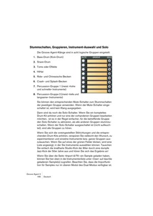 Page 167Groove Agent 3
166 Deutsch
Stummschalten, Gruppieren, Instrument-Auswahl und Solo
Die Groove Agent-Klänge sind in acht logische Gruppen eingeteilt: 
1.Bass-Drum (Kick-Drum) 
2.Snare-Drum 
3.Toms oder Effekte 
4.HiHat 
5.Ride- und Chinesische Becken 
6.Crash- und Splash-Becken 
7.Percussion-Gruppe 1 (meist »hohe 
und schnelle« Instrumente) 
8.Percussion-Gruppe 2 (meist »tiefe und 
langsame« Instrumente)
Sie können den entsprechenden Mute-Schalter zum Stummschalten 
der jeweiligen Gruppe verwenden. Wenn...