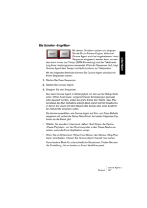 Page 168Groove Agent 3
Deutsch 167
DEUTSCH
Die Schalter »Stop/Run«
Mit diesen Schaltern starten und stoppen 
Sie die Drum-Pattern-Engine. Während 
Groove Agent auch bei angehaltenem Host-
Sequenzer eingesetzt werden kann, so wer-
den doch immer das Tempo (BPM-Einstellung) und die Takteinstel-
lung Ihres Hostprogramms verwendet. Wenn Ihr Sequenzer läuft, folgt 
Groove Agent dem Tempo und läuft synchron zur Taktposition.
Mit der folgenden Methode können Sie Groove Agent simultan mit 
Ihrem Sequenzer starten:...