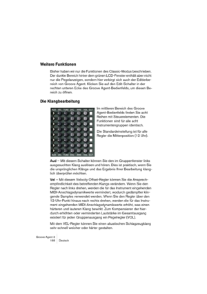 Page 169Groove Agent 3
168 Deutsch
Weitere Funktionen
Bisher haben wir nur die Funktionen des Classic-Modus beschrieben. 
Der dunkle Bereich hinter dem grünen LCD-Fenster enthält aber nicht 
nur die Pegelanzeigen, sondern hier verbirgt sich auch der Editierbe-
reich von Groove Agent. Klicken Sie auf den Edit-Schalter in der 
rechten unteren Ecke des Groove Agent-Bedienfelds, um diesen Be-
reich zu öffnen. 
Die Klangbearbeitung
Im mittleren Bereich des Groove 
Agent-Bedienfelds finden Sie acht 
Reihen mit...