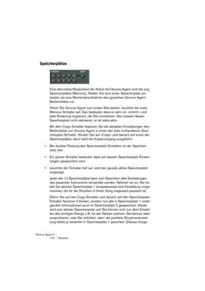 Page 171Groove Agent 3
170 Deutsch
Speicherplätze
Eine alternative Möglichkeit der Arbeit mit Groove Agent sind die sog. 
Speicherplätze (Memory). Stellen Sie sich einen Speicherplatz am 
besten als eine Momentanaufnahme des gesamten Groove Agent-
Bedienfeldes vor.
Wenn Sie Groove Agent zum ersten Mal starten, leuchtet der erste 
Memory-Schalter auf. Das bedeutet, dass er aktiv ist, »zuhört«, und 
jede Änderung registriert, die Sie vornehmen. Sie müssen diesen 
Speicherplatz nicht aktivieren; er ist stets aktiv....
