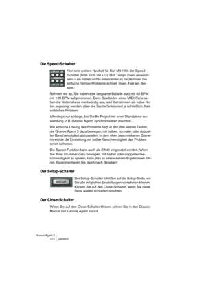 Page 173Groove Agent 3
172 Deutsch
Die Speed-Schalter
Hier eine weitere Neuheit für Sie! Mit Hilfe der Speed-
Schalter (bitte nicht mit »1/2 Half Tempo Feel« verwech-
seln – sie haben nichts miteinander zu tun) können Sie 
einfache Tempo-Probleme schnell lösen. Hier ein Bei-
spiel:
Nehmen wir an, Sie haben eine langsame Ballade statt mit 60 BPM 
mit 120 BPM aufgenommen. Beim Bearbeiten eines MIDI-Parts se-
hen die Noten etwas merkwürdig aus, weil Viertelnoten als halbe No-
ten angezeigt werden. Aber die Sache...