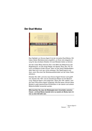 Page 174Groove Agent 3
Deutsch 173
DEUTSCH
Der Dual-Modus
Das Highlight von Groove Agent 3 ist der innovative Dual-Modus. Wir 
haben diesen Betriebsmodus eingeführt, um Ihnen eine elegante Lö-
sung für das simultane Arbeiten mit zwei Modulen bieten zu können. 
Auf den ersten Blick erkennen Sie in der Mitte des Bildschirms den 
Reglerbereich, wo Sie einige Regler wie Speed, Stop, Run, Fill, Vo-
lume und Balance finden können. Aber mit den leeren Bedienfeldern 
allein lässt sich noch gar nichts anfangen. Der Spaß...