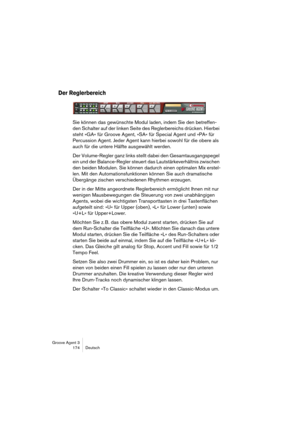 Page 175Groove Agent 3
174 Deutsch
Der Reglerbereich
Sie können das gewünschte Modul laden, indem Sie den betreffen-
den Schalter auf der linken Seite des Reglerbereichs drücken. Hierbei 
steht »GA« für Groove Agent, »SA« für Special Agent und »PA« für 
Percussion Agent. Jeder Agent kann hierbei sowohl für die obere als 
auch für die untere Hälfte ausgewählt werden.
Der Volume-Regler ganz links stellt dabei den Gesamtausgangspegel 
ein und der Balance-Regler steuert das Lautstärkeverhältnis zwischen 
den beiden...