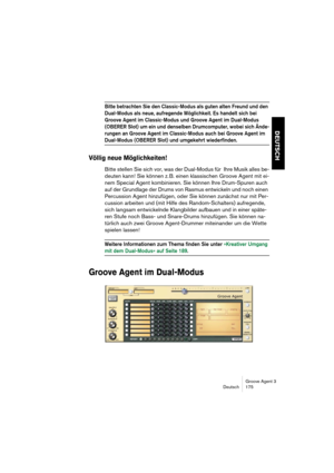 Page 176Groove Agent 3
Deutsch 175
DEUTSCH
Bitte betrachten Sie den Classic-Modus als guten alten Freund und den 
Dual-Modus als neue, aufregende Möglichkeit. Es handelt sich bei 
Groove Agent im Classic-Modus und Groove Agent im Dual-Modus 
(OBERER Slot) um ein und denselben Drumcomputer, wobei sich Ände-
rungen an Groove Agent im Classic-Modus auch bei Groove Agent im 
Dual-Modus (OBERER Slot) und umgekehrt wiederfinden.
Völlig neue Möglichkeiten!
Bitte stellen Sie sich vor, was der Dual-Modus für Ihre Musik...