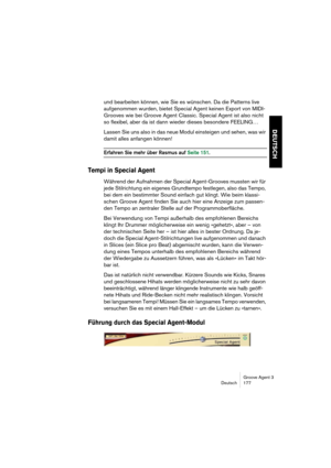 Page 178Groove Agent 3
Deutsch 177
DEUTSCH
und bearbeiten können, wie Sie es wünschen. Da die Patterns live 
aufgenommen wurden, bietet Special Agent keinen Export von MIDI-
Grooves wie bei Groove Agent Classic. Special Agent ist also nicht 
so flexibel, aber da ist dann wieder dieses besondere FEELING…
Lassen Sie uns also in das neue Modul einsteigen und sehen, was wir 
damit alles anfangen können!
Erfahren Sie mehr über Rasmus auf Seite 151.
Tempi in Special Agent
Während der Aufnahmen der Special...