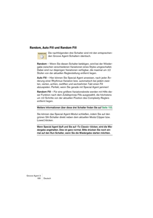 Page 181Groove Agent 3
180 Deutsch
Random, Auto Fill und Random Fill
Die nachfolgenden drei Schalter sind mit den entsprechen-
den Groove Agent-Schaltern identisch.
Random – Wenn Sie diesen Schalter betätigen, wird bei der Wieder-
gabe zwischen verschiedenen Variationen eines Styles umgeschaltet. 
Dabei sind nur diejenigen Variationen verfügbar, die maximal um ±2 
Stufen von der aktuellen Reglerstellung entfernt liegen. 
Auto Fill – Hier können Sie Special Agent anweisen, nach jeder Än-
derung einer...