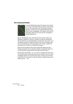 Page 185Groove Agent 3
184 Deutsch
Die Complexity-Schalter
In diesem Bedienfeld sehen Sie jeweils sechs Schal-
ter in einer horizontalen Reihe, wobei der erste Schal-
ter als »Off« bezeichnet wird. Wird dieser Schalter 
gedrückt, werden über den betreffenden Kanal keine 
Sounds mehr ausgegeben. Die anderen fünf Horizon-
talschalter zeigen die für einen Groove verfügbaren 
Variationsebenen an. 
Bei der Wiedergabe einer rhythmischen Figur macht es Sinn, den 
Rhythmus irgendwo im Song zu verändern, wobei der...