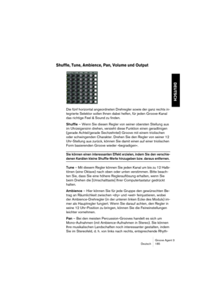 Page 186Groove Agent 3
Deutsch 185
DEUTSCH
Shuffle, Tune, Ambience, Pan, Volume und Output
Die fünf horizontal angeordneten Drehregler sowie der ganz rechts in-
tegrierte Selektor sollen Ihnen dabei helfen, für jeden Groove-Kanal 
das richtige Feel & Sound zu finden. 
Shuffle – Wenn Sie diesen Regler von seiner obersten Stellung aus 
im Uhrzeigersinn drehen, versieht diese Funktion einen geradlinigen 
(gerade Achtel/gerade Sechzehntel) Groove mit einem triolischen 
oder schwingenden Charakter. Drehen Sie den...