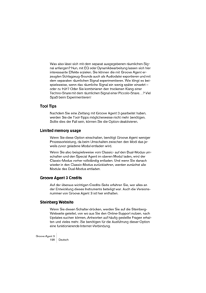 Page 199Groove Agent 3
198 Deutsch
Was also lässt sich mit dem separat ausgegebenen räumlichen Sig-
nal anfangen? Nun, mit EQ oder Dynamikbearbeitung lassen sich hier 
interessante Effekte erzielen. Sie können die mit Groove Agent er-
zeugten Schlagzeug-Sounds auch als Audiodatei exportieren und mit 
dem separaten räumlichen Signal experimentieren. Wie klingt es bei-
spielsweise, wenn das räumliche Signal ein wenig später einsetzt – 
oder zu früh? Oder Sie kombinieren den trockenen Klang einer 
Techno-Snare mit...