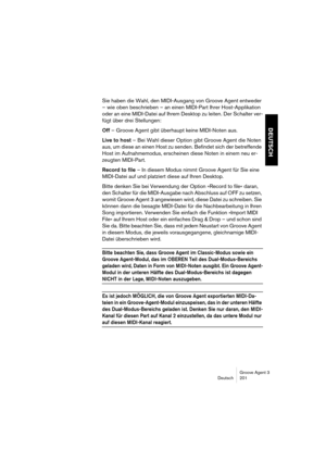 Page 202Groove Agent 3
Deutsch 201
DEUTSCH
Sie haben die Wahl, den MIDI-Ausgang von Groove Agent entweder 
– wie oben beschrieben – an einen MIDI-Part Ihrer Host-Applikation 
oder an eine MIDI-Datei auf Ihrem Desktop zu leiten. Der Schalter ver-
fügt über drei Stellungen:
Off – Groove Agent gibt überhaupt keine MIDI-Noten aus.
Live to host – Bei Wahl dieser Option gibt Groove Agent die Noten 
aus, um diese an einen Host zu senden. Befindet sich der betreffende 
Host im Aufnahmemodus, erscheinen diese Noten in...