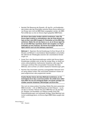 Page 205Groove Agent 3
204 Deutsch
•Nachteil: Die Steuerung der Dynamik, z. B. das Ein- und Ausblenden 
des Limiters oder das Umschalten zwischen Snare-Drums während ei-
nes Songs, kann nicht als MIDI-Daten ausgegeben werden, der MIDI-
Part enthält also nur die von Groove Agent gespielten MIDI-Noten.
Sie können diese beiden Ansätze natürlich kombinieren, indem Sie 
Groove Agent zunächst so automatisieren, dass der Song skizziert vor-
liegt und dann seine MIDI-Ausgabe für Feinarbeiten auf eine MIDI-Spur...