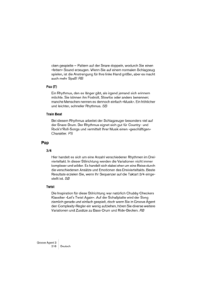 Page 217Groove Agent 3
216 Deutsch
cken gespielte – Pattern auf der Snare doppeln, wodurch Sie einen 
»fetten« Sound erzeugen. Wenn Sie auf einem normalen Schlagzeug 
spielen, ist die Anstrengung für Ihre linke Hand größer, aber es macht 
auch mehr Spaß! RB 
Fox (T)
Ein Rhythmus, den es länger gibt, als irgend jemand sich erinnern 
möchte. Sie können ihn Foxtrott, Slowfox oder anders benennen; 
manche Menschen nennen es dennoch einfach »Musik«. Ein fröhlicher 
und leichter, schneller Rhythmus. SB
Train Beat
Bei...