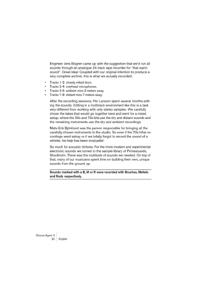 Page 23Groove Agent 3
22 English
Engineer Jens Bogren came up with the suggestion that we’d run all 
sounds through an analogue 24 track tape recorder for “that warm 
sound”. Great idea! Coupled with our original intention to produce a 
very complete archive, this is what we actually recorded: 
•Tracks 1-2: closely miked drum. 
•Tracks 3-4: overhead microphones. 
•Tracks 5-6: ambient mics 2 meters away. 
•Tracks 7-8: distant mics 7 meters away. 
After the recording sessions, Per Larsson spent several months...