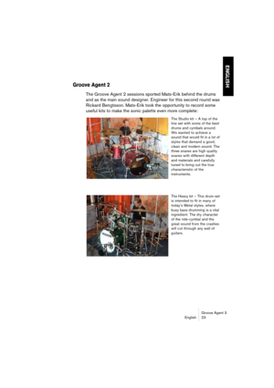 Page 24Groove Agent 3
English 23
ENGLISH
Groove Agent 2
The Groove Agent 2 sessions sported Mats-Erik behind the drums 
and as the main sound designer. Engineer for this second round was 
Rickard Bengtsson. Mats-Erik took the opportunity to record some 
useful kits to make the sonic palette even more complete: 
The Studio kit – A top of the 
line set with some of the best 
drums and cymbals around. 
We wanted to achieve a 
sound that would fit in a lot of 
styles that demand a good, 
clean and modern sound. The...